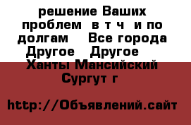 решение Ваших проблем (в т.ч. и по долгам) - Все города Другое » Другое   . Ханты-Мансийский,Сургут г.